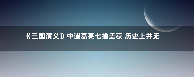 《三国演义》中诸葛亮七擒孟获 历史上并无此事